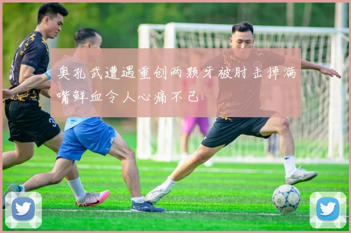 奥孔武遭遇重创两颗牙被肘击掉满嘴鲜血令人心痛不已