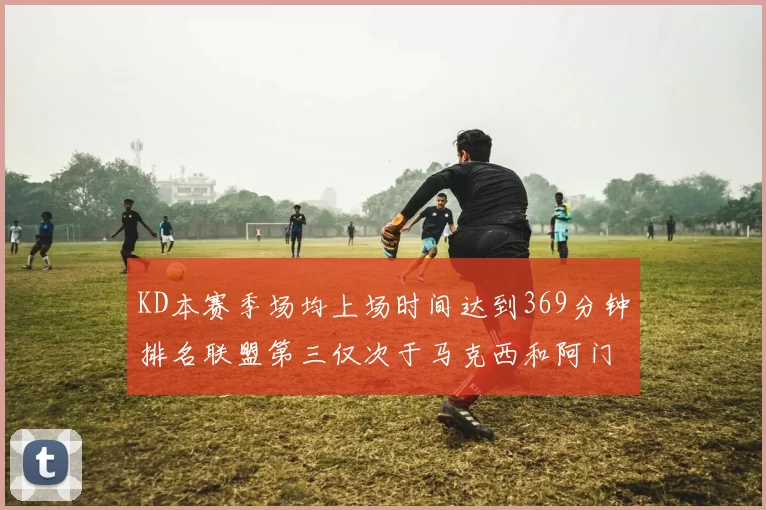 KD本赛季场均上场时间达到369分钟排名联盟第三仅次于马克西和阿门