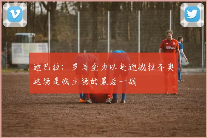 迪巴拉：罗马全力以赴迎战拉齐奥这场是我主场的最后一战