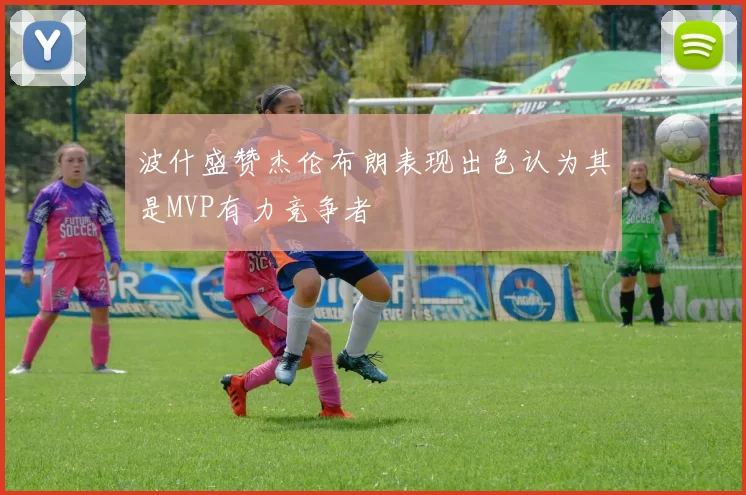 波什盛赞杰伦布朗表现出色认为其是MVP有力竞争者