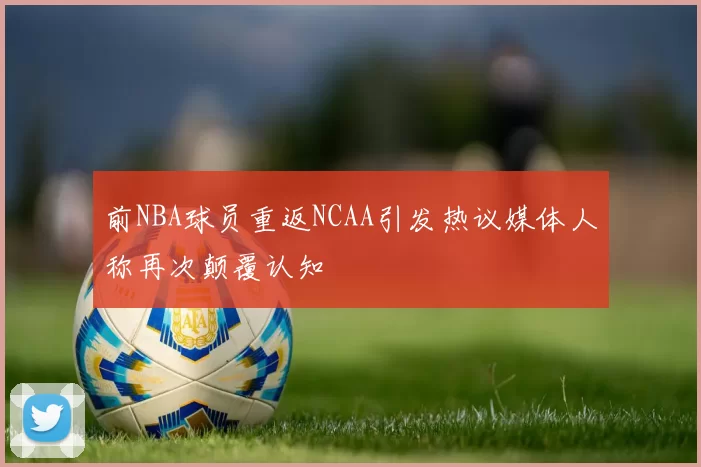 前NBA球员重返NCAA引发热议媒体人称再次颠覆认知
