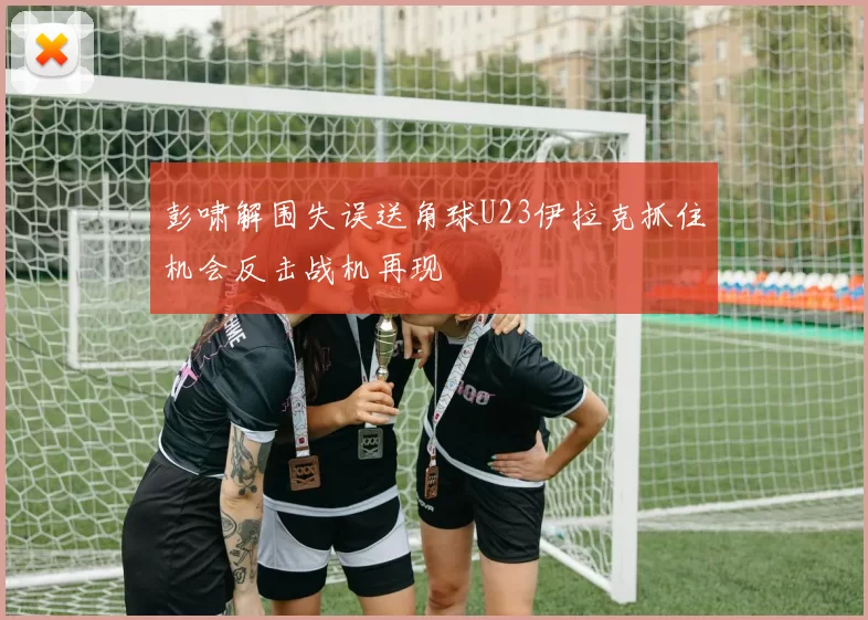 彭啸解围失误送角球U23伊拉克抓住机会反击战机再现