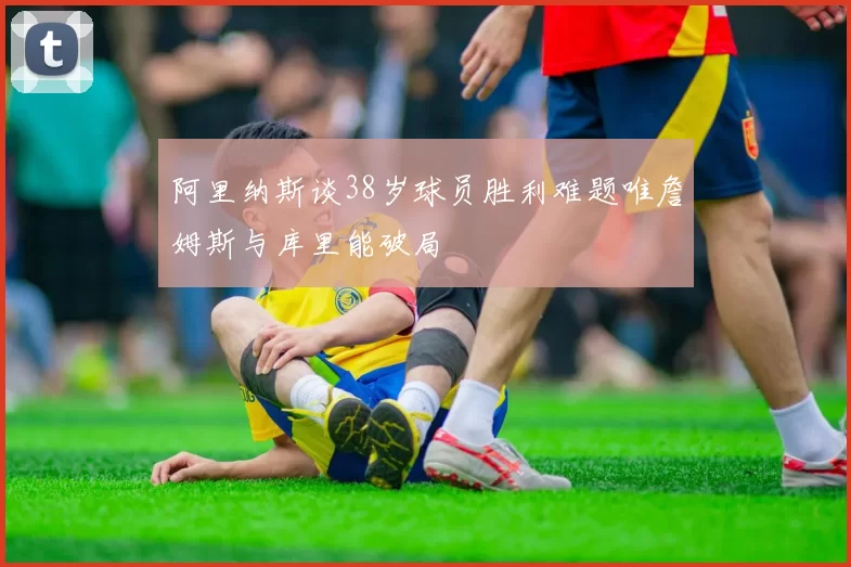 阿里纳斯谈38岁球员胜利难题唯詹姆斯与库里能破局