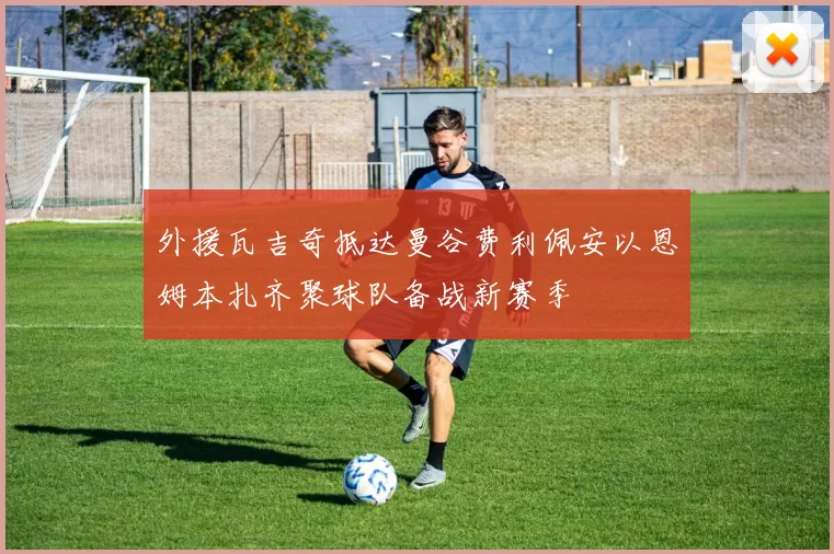 外援瓦吉奇抵达曼谷费利佩安以恩姆本扎齐聚球队备战新赛季