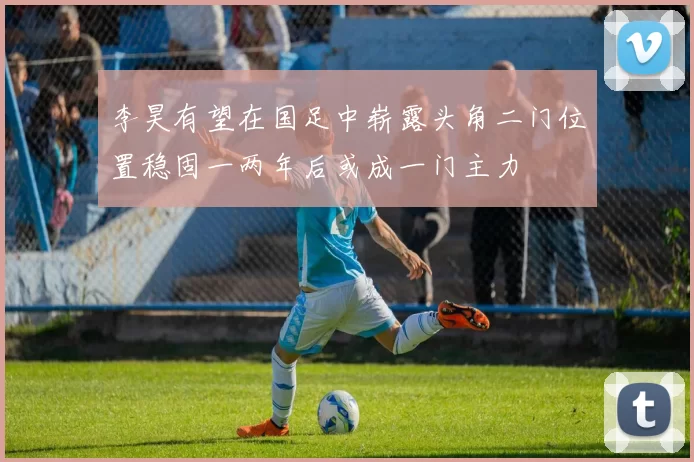 李昊有望在国足中崭露头角二门位置稳固一两年后或成一门主力