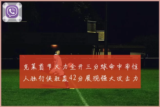 克莱首节火力全开三分球命中率惊人独行侠狂轰42分展现强大攻击力