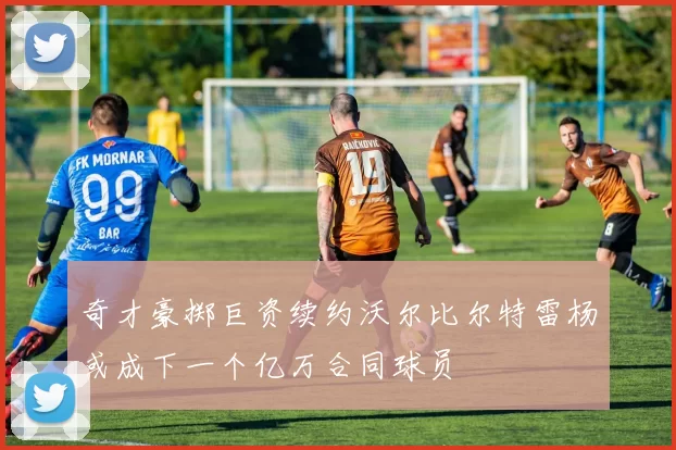 奇才豪掷巨资续约沃尔比尔特雷杨或成下一个亿万合同球员